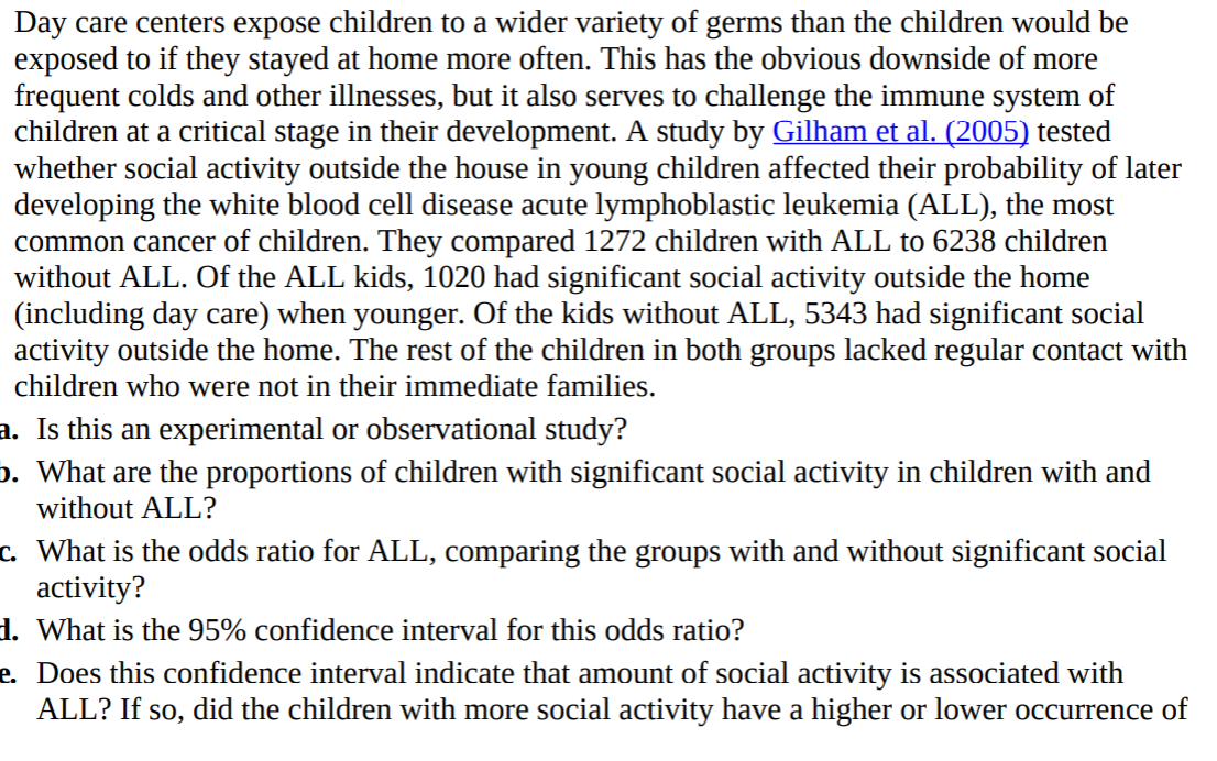 Day care centers expose children to a wider variety of germs than the children would be
exposed to if they stayed at home more often. This has the obvious downside of more
frequent colds and other illnesses, but it also serves to challenge the immune system of
children at a critical stage in their development. A study by Gilham et al. (2005) tested
whether social activity outside the house in young children affected their probability of later
developing the white blood cell disease acute lymphoblastic leukemia (ALL), the most
common cancer of children. They compared 1272 children with ALL to 6238 children
without ALL. Of the ALL kids, 1020 had significant social activity outside the home
(including day care) when younger. Of the kids without ALL, 5343 had significant social
activity outside the home. The rest of the children in both groups lacked regular contact witl
children who were not in their immediate families.
a. Is this an experimental or observational study?
o. What are the proportions of children with significant social activity in children with and
without ALL?
c. What is the odds ratio for ALL, comparing the groups with and without significant social
activity?
1. What is the 95% confidence interval for this odds ratio?
e. Does this confidence interval indicate that amount of social activity is associated with
ALL? If so, did the children with more social activity have a higher or lower occurrence o
