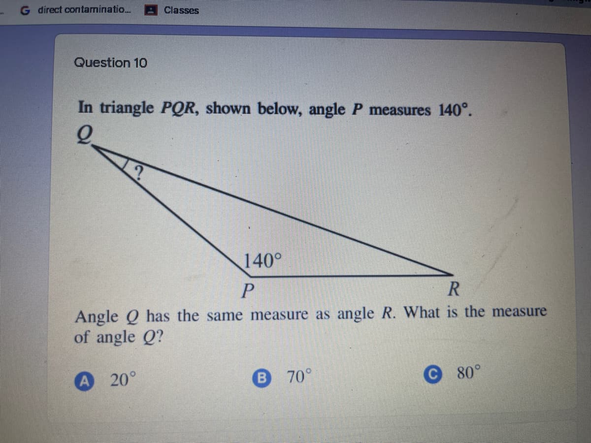 G direct contaminatio.
Classes
Question 10
In triangle POR, shown below, angle P measures 140°.
140°
Angle Q has the same measure as angle R. What is the measure
of angle Q?
A 20°
70°
С 80°
