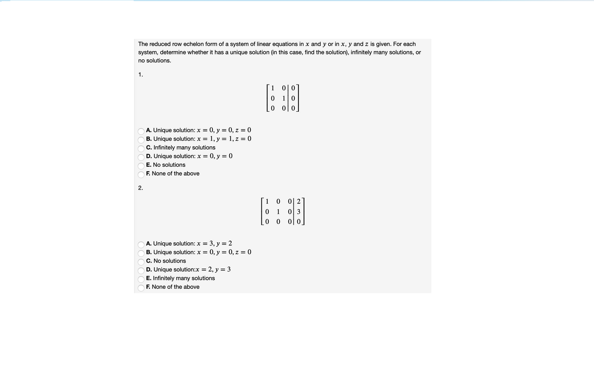 The reduced row echelon form of a system of linear equations in x and y or in x, y and z is given. For each
system, determine whether it has a unique solution (in this case, find the solution), infinitely many solutions, or
no solutions.
1.
1
이 0
10
0|0
= 0, y = 0, z = 0
B. Unique solution: x = 1, y = 1, z = 0
A. Unique solution: x =
C. Infinitely many solutions
D. Unique solution: x =
0, y = 0
E. No solutions
F. None of the above
2.
1 0 02
1
0 3
0 0
0 0
= 3, y = 2
0, y = 0, z = 0
A. Unique solution: x =
B. Unique solution: x =
C. No solutions
D. Unique solution:x = 2, y = 3
E. Infinitely many solutions
F. None of the above
O0000C
