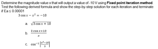 Determine the magnitude value x that will output a value of -10 V using Fixed point iteration method.
Test the following derived formula and show the step-by-step solution for each iteration and terminate
if Eas0.00001
3 cos x – x? = -10
a. V3 cos x + 10
3 cos x+10
b.
c cos
