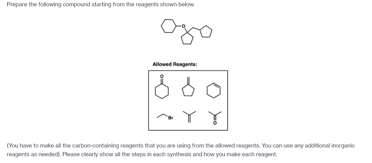 Prepare the following compound starting from the reagents shown below.
Allowed Reagents:
Br
(You have to make all the carbon-containing reagents that you are using from the allowed reagents. You can use any additional inorganic
reagents as needed). Please clearly show all the steps in each synthesis and how you make each reagent.

