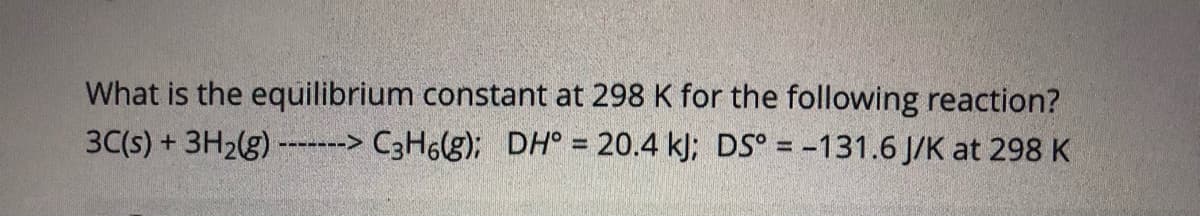 What is the equilibrium constant at 298 K for the following reaction?
3C(s) + 3H2(g) -----> C3H6(g); DH° = 20.4 k); DS° = -131.6 J/K at 298 K
