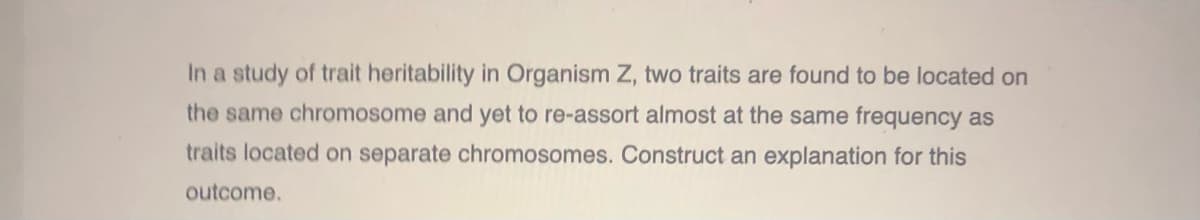 In a study of trait heritability in Organism Z, two traits are found to be located on
the same chromosome and yet to re-assort almost at the same frequency as
traits located on separate chromosomes. Construct an explanation for this
outcome.
