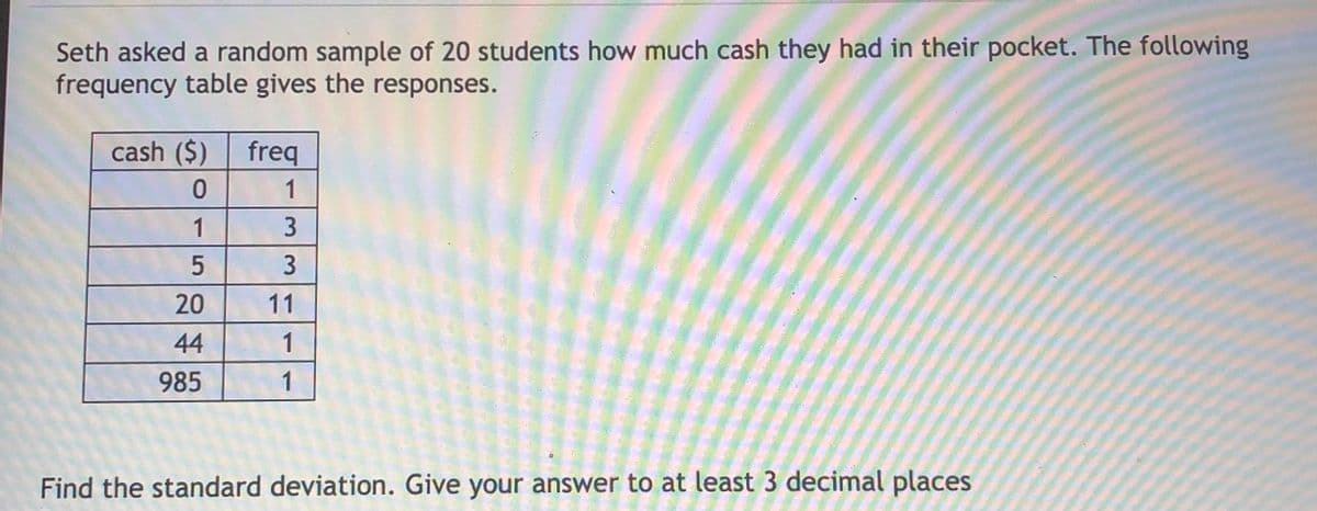 Seth asked a random sample of 20 students how much cash they had in their pocket. The following
frequency table gives the responses.
cash ($)
freq
1
1
20
11
44
1
985
1
Find the standard deviation. Give your answer to at least 3 decimal places
3.
3.
