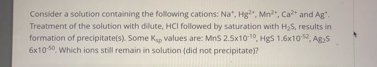 Consider a solution containing the following cations: Na*, Hg2+, Mn2+, Ca2+ and Ag*.
Treatment of the solution with dilute, HCI followed by saturation with H2S, results in
formation of precipitate(s). Some Ksp values are: MnS 2.5x10-10, HgS 1.6x10-52, Ag2s
6x10-50, Which ions still remain in solution (did not precipitate)?
