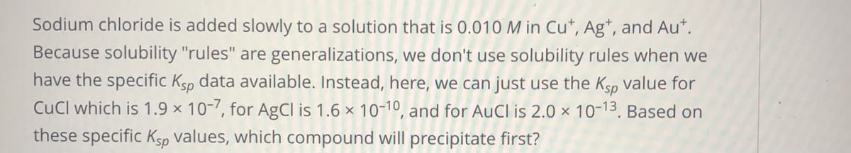 Sodium chloride is added slowly to a solution that is 0.010 M in Cu*, Ag*, and Au*.
Because solubility "rules" are generalizations, we don't use solubility rules when we
have the specific Ksp data available. Instead, here, we can just use the Ksp value for
CuCl which is 1.9 x 10-7, for AgCl is 1.6 x 10-10, and for AuCl is 2.0 × 10-13. Based on
these specific Ksp values, which compound will precipitate first?
