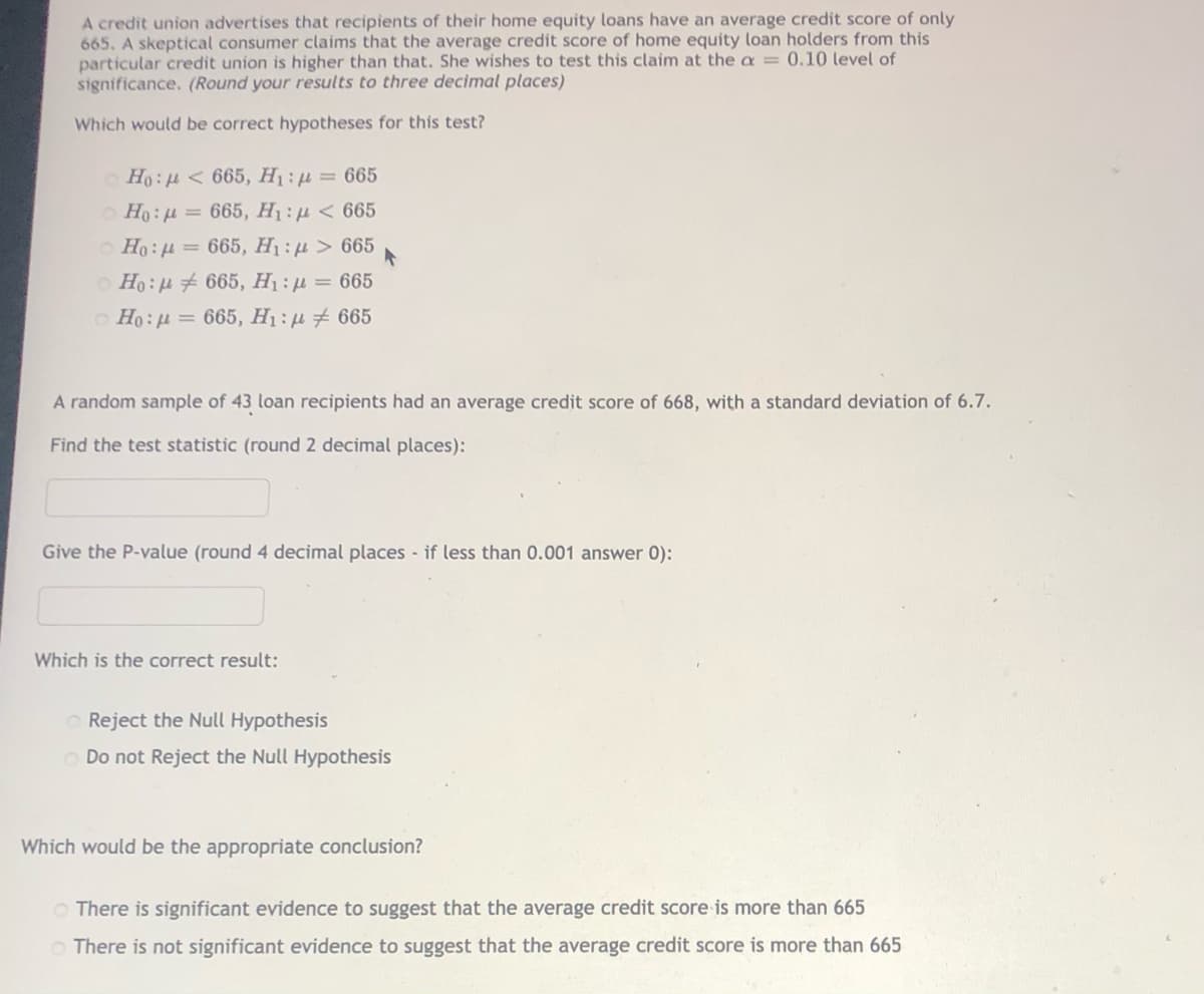 A credit union advertises that recipients of their home equity loans have an average credit score of only
665, A skeptical consumer claims that the average credit score of home equity loan holders from this
particular credit union is higher than that. She wishes to test this claim at the a = 0.10 level of
significance. (Round your results to three decimal places)
Which would be correct hypotheses for this test?
O Ho: H < 665, H1 : µ = 665
O Ho: H = 665, H1 : µ < 665
O Ho:H = 665, H1 : µ > 665
Ho:u # 665, H:µ = 665
O Ho:u = 665, H1:µ # 665
A random sample of 43 loan recipients had an average credit score of 668, with a standard deviation of 6.7.
Find the test statistic (round 2 decimal places):
Give the P-value (round 4 decimal places - if less than 0.001 answer 0):
Which is the correct result:
O Reject the Null Hypothesis
Do not Reject the Null Hypothesis
Which would be the appropriate conclusion?
O There is significant evidence to suggest that the average credit score is more than 665
O There is not significant evidence to suggest that the average credit score is more than 665
