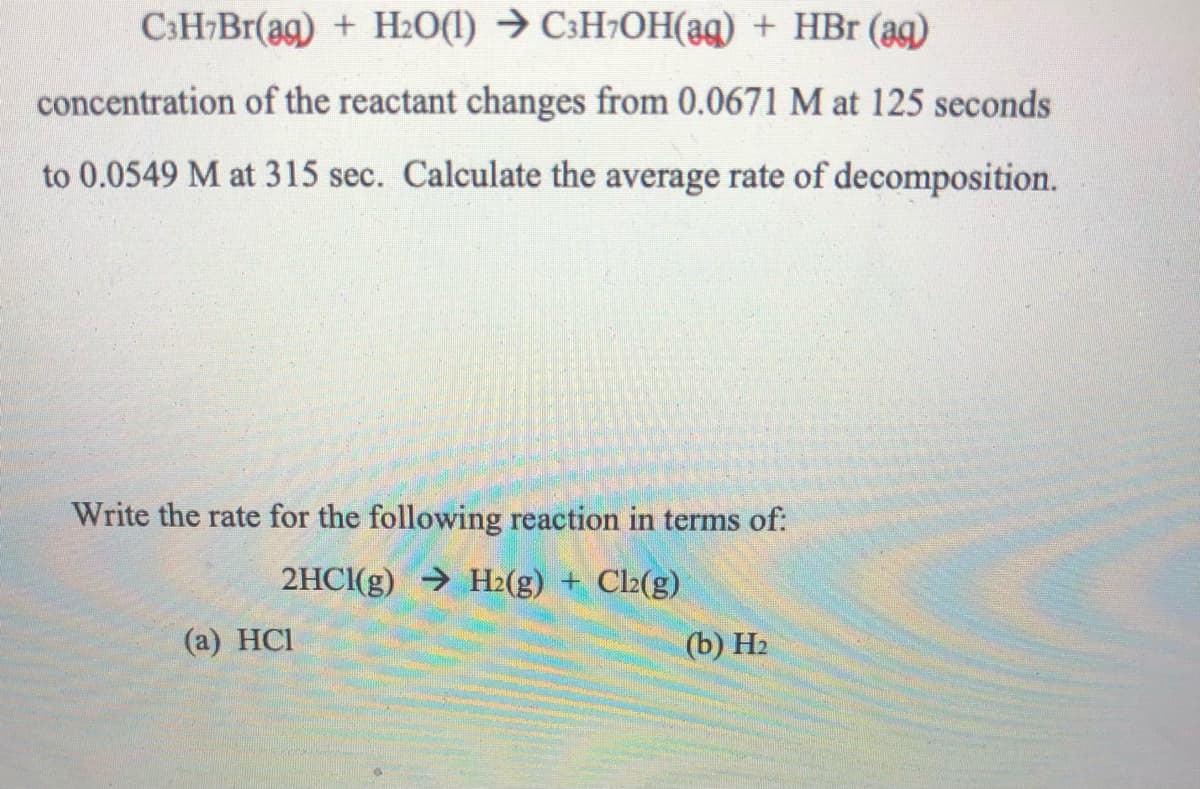C:H-Br(ag) + H2O(1) → C3H¬OH(ag) + HBr (ag)
concentration of the reactant changes from 0.0671 M at 125 seconds
to 0.0549 M at 315 sec. Calculate the average rate of decomposition.
Write the rate for the following reaction in terms of:
2HCI(g) → H2(g) + Cl2(g)
(а) HCI
(b) Н
