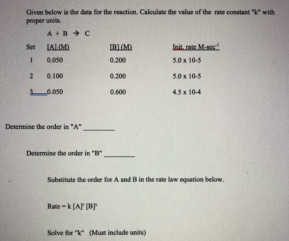 Given below is the data for the reaction. Calculate the value of the rate constant "k" with
proper units.
A + B C
Set
[AL (M)
[B1 (M)
Init, rate M-sec
0.050
0.200
5.0 x 10-5
0.100
0.200
5.0 x 10-5
3.
0.050
0.600
4.5 x 10-4
Determine the order in "A"
Determine the order in "B"
Substitute the order for A and B in the rate law equation below.
Rate =k [A] [B]*
Solve for "k" (Must include units)
