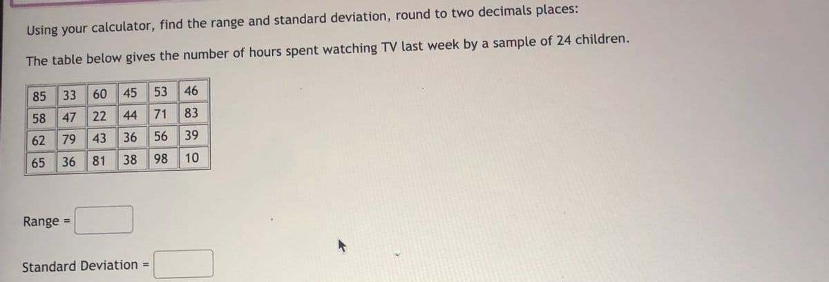 Using your calculator, find the range and standard deviation, round to two decimals places:
The table below gives the number of hours spent watching TV last week by a sample of 24 children.
85
33
60
45
53 46
58
47
22
44
71
83
62
79
43
36
56
39
65
36 81
38
98
10
Range =
%3D
Standard Deviation =
%3D
