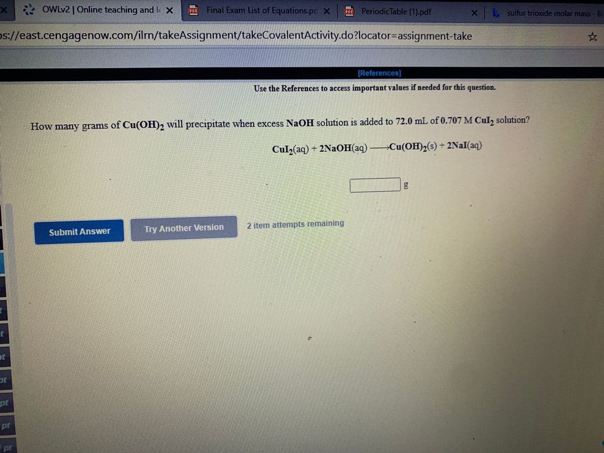 x OWLV2| Online teaching and I X
Final Exam List of Equations.po X PeriodicTable (1).pdf
FER
x sulfur trioxide molar
mass - Bi
o://east.cengagenow.com/ilrn/takeAssignment/takeCovalentActivity.do?locator=Dassignment-take
[References]
Use the References to access important values if needed for this question.
How many grams of Cu(OH)2 will precipitate when excess NaOH solution is added to 72.0 mL of 0.707 M Cul, solution?
Cul2(aq) + 2NaOH(aq) Cu(OH)2(s) + 2NaI(aq)
Try Another Version
2 item attempts remaining
Submit Answer
pt
pt
