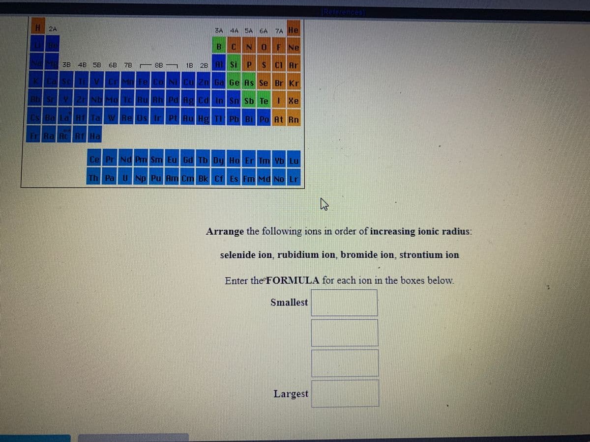 [References
H2A
SA 4A SA EA7A He
BCNOF Ne
ME 3B 4B 58 6B 7B
SB
1B 2B AI Si
s C Ar
K Ca Sc T V CrMn Fe Co Ni Cu 2n Ga Ge As Se Br Kr
Rb Sr 2 Nb Mo TC Ru Rh Pd Ag Cd InSn Sb Te Xe
Cs Ba La Hf Ta VREOS Ir Pt Au Hg T1 Pb Bi Po At Rn
Fr Ra Ac RT Ha
Ce PrNd Pm Sm Eu Gd Tb Dy Ho Er Im Yb Lu
Th Pal UNp Pu Am Cm Bk Cf Es Fm Md No Lr
Arrange the following ions in order of increasing ionic radius:
selenide ion, rubidium ion, bromide ion, strontium ion
Enter the FORMULA for each ion in the boxes below.
Smallest
Largest
