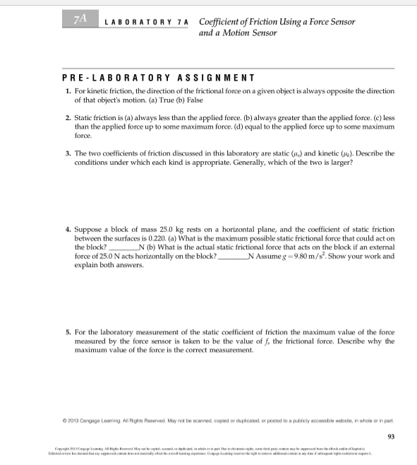 7A
Coefficient of Friction Using a Force Sensor
and a Motion Sensor
LABORATO RY 7 A
PRE-LABORATORY ASSIGN MENT
1. For kinetic friction, the direction of the frictional force on a given object is always opposite the direction
of that object's motion. (a) True (b) False
2. Static friction is (a) always less than the applied force. (b) always greater than the applied force. (c) less
than the applied force up to some maximum force. (d) equal too the applied force up to some maximum
force.
3. The two coefficients of friction discussed in this laboratory are static (u) and kinetic (). Describe the
conditions under which each kind is appropriate. Generally, which of the two is larger?
4. Suppose a block of mass 25.0 kg rests on a horizontal plane, and the coefficient of static friction
between the surfaces is 0.220. (a) What is the maximum possible static frictional force that could act on
_N (b) What is the actual static frictional force that acts on the block if an external
_N Assume g 9.80 m/s. Show your work and
the block?
force of 25.0 N acts horizontally on the block?.
explain both answers
5. For the laboratory measurement of the static coefficient of friction the maximum value of the force
measured by the force sensor is taken to be the value of f, the frictional force, Describe why the
maximum value of the force is the correct measurement
e2013 Cengage Leaming All Rghts Reserved. May not be scanned, copied or duplcsed or posed to a puicly accessble websie, in whole or in part.
93
