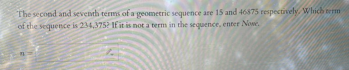 The second and seventh terms of a geometric sequence are 15 and 46875 respectively. Which term
of the sequence is 234,375? If it is not a term in the sequence, enter None.
