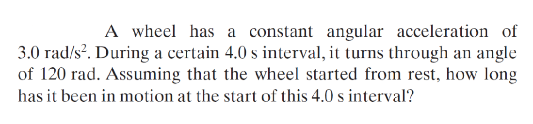 A wheel has a constant angular acceleration of
3.0 rad/s?. During a certain 4.0 s interval, it turns through an angle
of 120 rad. Assuming that the wheel started from rest, how long
has it been in motion at the start of this 4.0 s interval?
