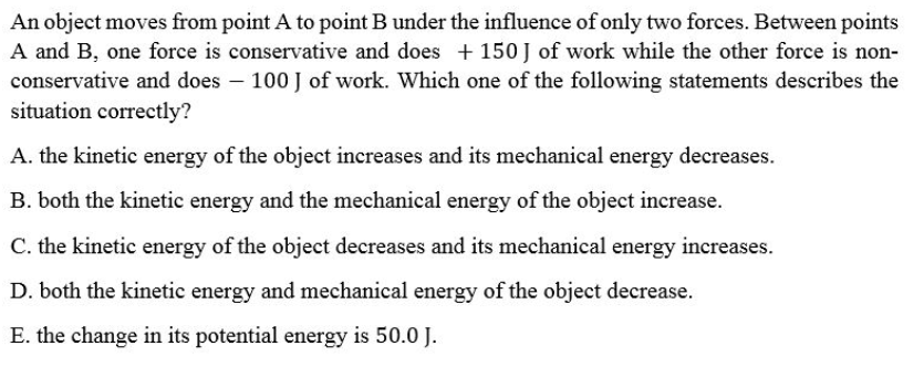 An object moves from point A to point B under the influence of only two forces. Between points
A and B, one force is conservative and does + 150 J of work while the other force is non-
conservative and does – 100 J of work. Which one of the following statements describes the
situation correctly?
A. the kinetic energy of the object increases and its mechanical energy decreases.
B. both the kinetic energy and the mechanical energy of the object increase.
C. the kinetic energy of the object decreases and its mechanical energy increases.
D. both the kinetic energy and mechanical energy of the object decrease.
E. the change in its potential energy is 50.0 J.
