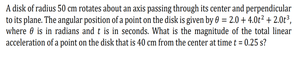 A disk of radius 50 cm rotates about an axis passing through its center and perpendicular
to its plane. The angular position of a point on the disk is given by 0 = 2.0 + 4.0t² + 2.0t³,
where 0 is in radians and t is in seconds. What is the magnitude of the total linear
acceleration of a point on the disk that is 40 cm from the center at time t = 0.25 s?
%3D
