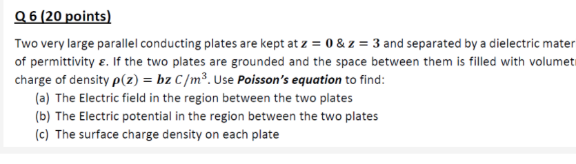 Q 6 (20 points)
Two very large parallel conducting plates are kept at z = 0 & z = 3 and separated by a dielectric mater
of permittivity ɛ. If the two plates are grounded and the space between them is filled with volumeti
charge of density p(z) = bz C/m³. Use Poisson's equation to find:
(a) The Electric field in the region between the two plates
(b) The Electric potential in the region between the two plates
(c) The surface charge density on each plate
