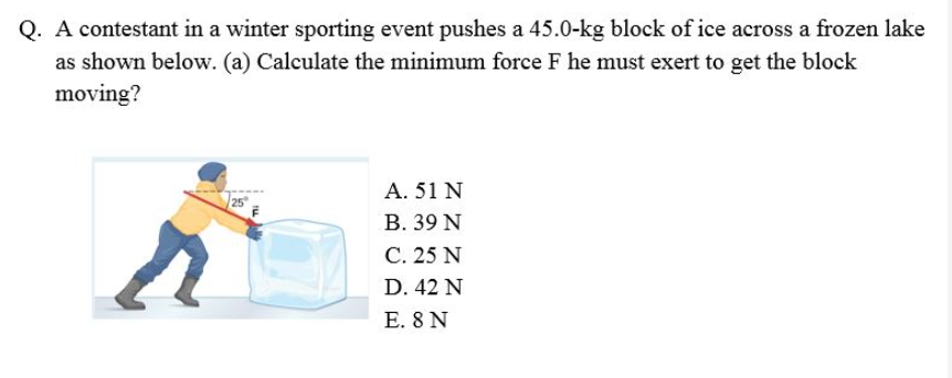 Q. A contestant in a winter sporting event pushes a 45.0-kg block of ice across a frozen lake
as shown below. (a) Calculate the minimum force F he must exert to get the block
moving?
Α. 51 Ν
В. 39 N
C. 25 N
25
D. 42 N
E. 8 N
