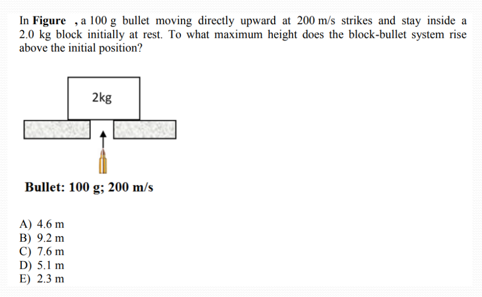 In Figure , a 100 g bullet moving directly upward at 200 m/s strikes and stay inside a
2.0 kg block initially at rest. To what maximum height does the block-bullet system rise
above the initial position?
2kg
Bullet: 100 g; 200 m/s
A) 4.6 m
B) 9.2 m
C) 7.6 m
D) 5.1 m
E) 2.3 m
