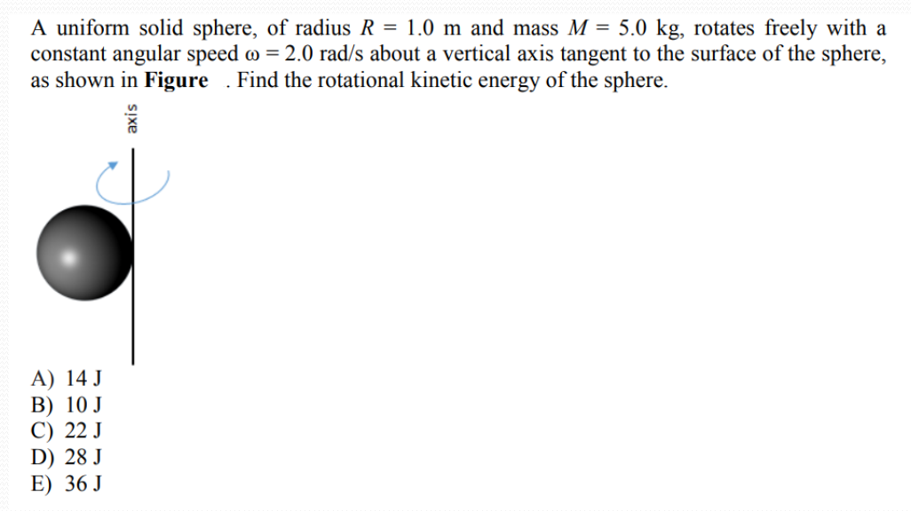 A uniform solid sphere, of radius R = 1.0 m and mass M = 5.0 kg, rotates freely with a
constant angular speed o = 2.0 rad/s about a vertical axis tangent to the surface of the sphere,
as shown in Figure . Find the rotational kinetic energy of the sphere.
A) 14 J
В) 10 J
C) 22 J
D) 28 J
E) 36 J
SIxe
