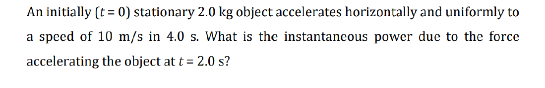 An initially (t = 0) stationary 2.0 kg object accelerates horizontally and uniformly to
a speed of 10 m/s in 4.0 s. What is the instantaneous power due to the force
accelerating the object at t = 2.0 s?
