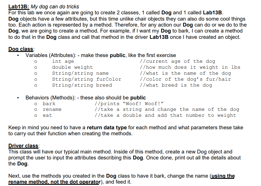 Lab13B: My dog can do tricks
For this lab we once again are going to create 2 classes, 1 called Dog and 1 called Lab13B.
Dog objects have a few attributes, but this time unlike chair objects they can also do some cool things
too. Each action is represented by a method. Therefore, for any action our Dog can do or we do to the
Dog, we are going to create a method. For example, if I want my Dog to bark, I can create a method
to do that in the Dog class and call that method in the driver Lab13B once I have created an object.
Dog class:
• Variables (Attributes): - make these public, like the first exercise
int age
double weight
String/string name
String/string furColor
String/string breed
//current age of the dog
//how much does it weight in lbs
//what is the name of the dog
//color of the dog's fur/hair
//what breed is the dog
Behaviors (Methods): - these also should be public
o bark
o rename
o eat
//prints "Woof! Woof!"
//take a string and change the name of the dog
//take a double and add that number to weight
Keep in mind you need to have a return data type for each method and what parameters these take
to carry out their function when creating the methods.
Driver class:
This class will have our typical main method. Inside of this method, create a new Dog object and
prompt the user to input the attributes describing this Dog. Once done, print out all the details about
the Dog.
Next, use the methods you created in the Dog class to have it bark, change the name (using the
rename method, not the dot operator), and feed it.
