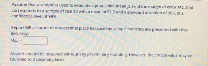 Assume that a sample is used to estimate a population mean u. Find the margin of error M.E. that
corresponds to a sample of size 10 with a mean of 61.2 and a standard deviation of 20.8 at a
confidence level of 98%.
Report ME accurate to one decimal place because the sample statistics are presented with this
accuracy.
M.E. =
Answer should be obtained without any preliminary rounding. However, the critical value may be
rounded to 3 decimal places.
