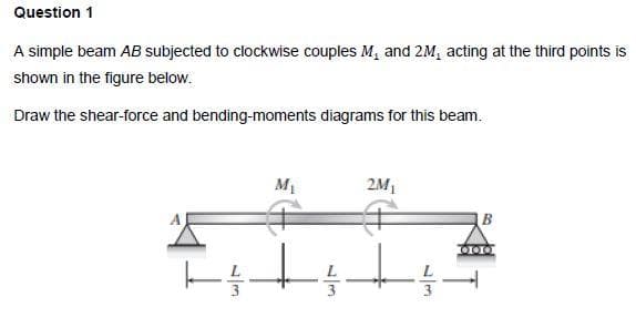 Question 1
A simple beam AB subjected to clockwise couples M₁ and 2M, acting at the third points is
shown in the figure below.
Draw the shear-force and bending-moments diagrams for this beam.
M₁
2M₁
B
|--
+z+; 115