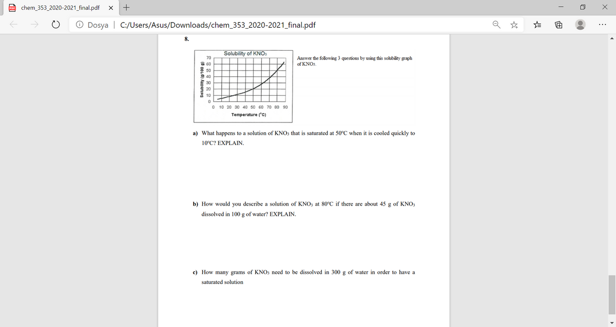 PDF
chem_353_2020-2021_final.pdf
Dosya | C:/Users/Asus/Downloads/chem_353_2020-2021_final.pdf
Solubility of KNO3
70
Answer the following 3 questions by using this sohubility graph
of KNO3.
O 60
50
O 40
30
20
10
10 20 30 40 50 60 70 80 90
Temperature (c)
a) What happens to a solution of KNO3 that is saturated at 50°C when it is cooled quickly to
10°C? EXPLAIN.
b) How would you describe a solution of KNO3 at 80°C if there are about 45 g of KNO3
dissolved in 100 g of water? EXPLAIN.
c) How many grams of KNO3 need to be dissolved in 300 g of water in order to have a
saturated solution
Solubility (g/100 g)
of
