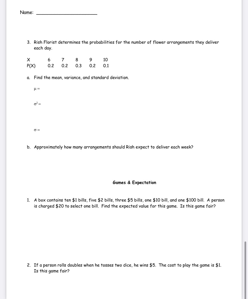 Name:
3. Rish Florist determines the probabilities for the number of flower arrangements they deliver
each day.
6.
7
8
10
P(X)
0.2
0.2
0.3
0.2
0.1
a. Find the mean, variance, and standard deviation.
=
O =
b. Approximately how many arrangements should Rish expect to deliver each week?
Games & Expectation
1. A box contains ten $1 bills, five $2 bills, three $5 bills, one $10 bill, and one $100 bill. A person
is charged $20 to select one bill. Find the expected value for this game. Is this game fair?
2. If a person rolls doubles when he tosses two dice, he wins $5. The cost to play the game is $1.
Is this game fair?
