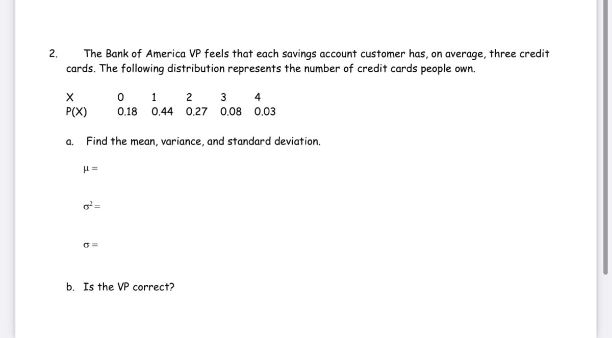 The Bank of America VP feels that each savings account customer has, on average, three credit
cards. The following distribution represents the number of credit cards people own.
2.
1
2
3
P(X)
0.18
0.44
0.27
0.08
0,03
a.
Find the mean, variance, and standard deviation.
o²=
O =
b. Is the VP correct?
