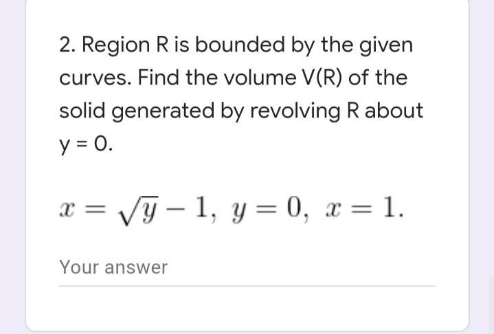 2. Region R is bounded by the given
curves. Find the volume V(R) of the
solid generated by revolving R about
y = 0.
Vy – 1, y= 0, x = 1.
x =
Your answer
