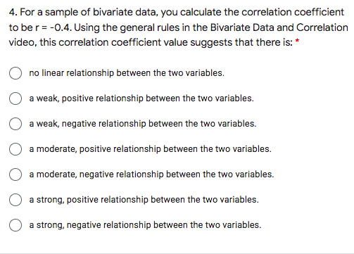 4. For a sample of bivariate data, you calculate the correlation coefficient
to be r = -0.4. Using the general rules in the Bivariate Data and Correlation
video, this correlation coefficient value suggests that there is: *
no linear relationship between the two variables.
a weak, positive relationship between the two variables.
a weak, negative relationship between the two variables.
a moderate, positive relationship between the two variables.
a moderate, negative relationship between the two variables.
a strong, positive relationship between the two variables.
a strong, negative relationship between the two variables.
