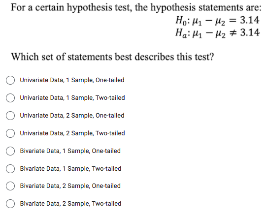 For a certain hypothesis test, the hypothesis statements are:
Ho: H1 – µ2 = 3.14
Ha: H1 – H2 # 3.14
Which set of statements best describes this test?
Univariate Data, 1 Sample, One-tailed
Univariate Data, 1 Sample, Two-tailed
Univariate Data, 2 Sample, One-tailed
Univariate Data, 2 Sample, Two-tailed
Bivariate Data, 1 Sample, One-tailed
Bivariate Data, 1 Sample, Two-tailed
Bivariate Data, 2 Sample, One-tailed
Bivariate Data, 2 Sample, Two-tailed
