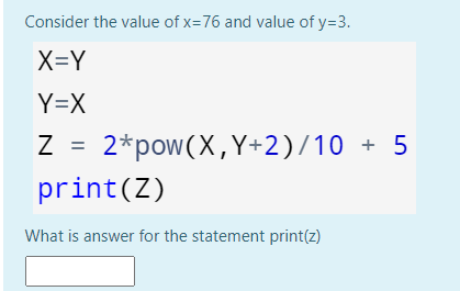 Consider the value of x=76 and value of y=3.
X=Y
Y=X
Z =
2*pow(X,Y+2)/10 + 5
print(Z)
What is answer for the statement print(z)
