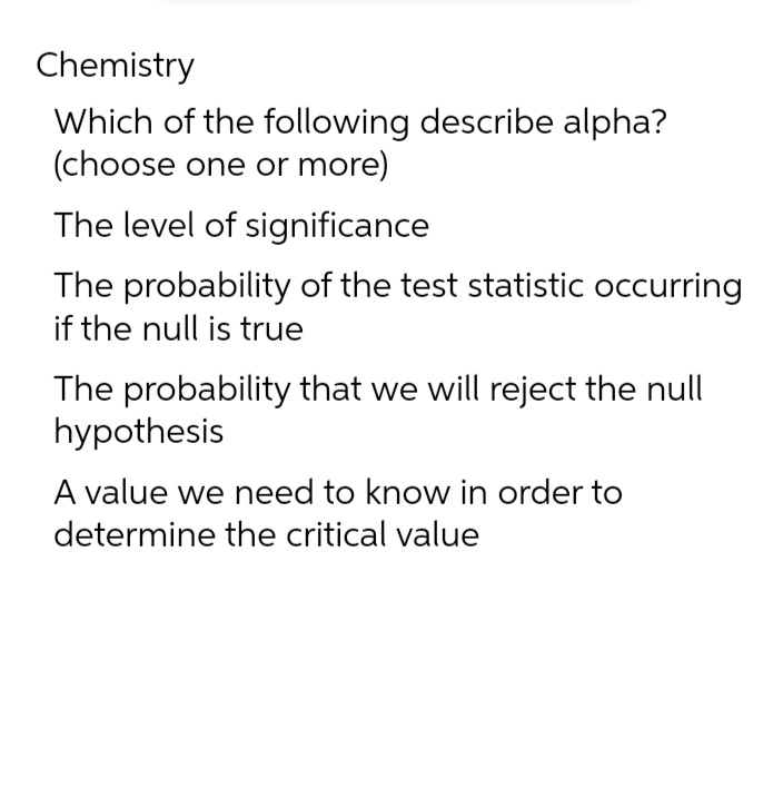 Chemistry
Which of the following describe alpha?
(choose one or more)
The level of significance
The probability of the test statistic occurring
if the null is true
The probability that we will reject the null
hypothesis
A value we need to know in order to
determine the critical value
