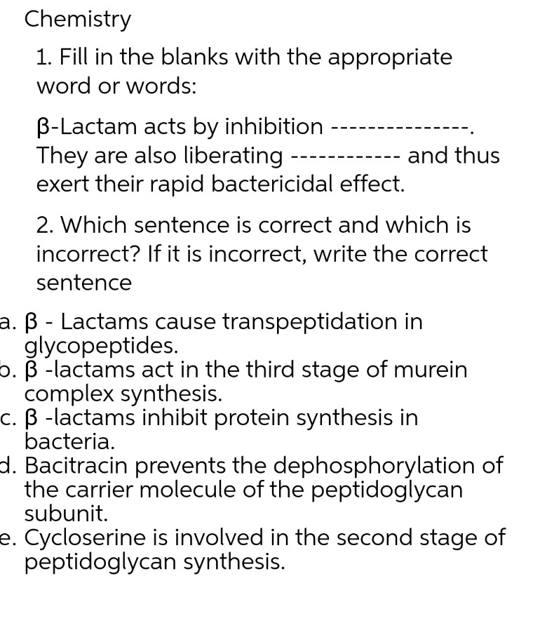 Chemistry
1. Fill in the blanks with the appropriate
word or words:
B-Lactam acts by inhibition
They are also liberating
and thus
exert their rapid bactericidal effect.
2. Which sentence is correct and which is
incorrect? If it is incorrect, write the correct
sentence
a. ß - Lactams cause transpeptidation in
glycopeptides.
b. ß-lactams act in the third stage of murein
complex synthesis.
c. ß-lactams inhibit protein synthesis in
bacteria.
d. Bacitracin prevents the dephosphorylation of
the carrier molecule of the peptidoglycan
subunit.
e. Cycloserine is involved in the second stage of
peptidoglycan synthesis.