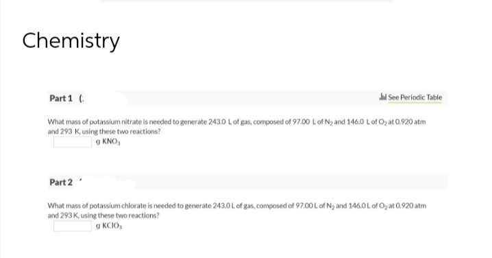 Chemistry
Part 1 (
Jil See Periodic Table
What mass of potassium nitrate is needed to generate 243.0 L of gas, composed of 97.00 L of N₂ and 146.0 L of O₂ at 0.920 atm
and 293 K, using these two reactions?
g KNO,
Part 2
What mass of potassium chlorate is needed to generate 243.0 L of gas, composed of 97.00 L of N₂ and 146.0 L of O₂ at 0.920 atm
and 293 K, using these two reactions?
g KCIO,