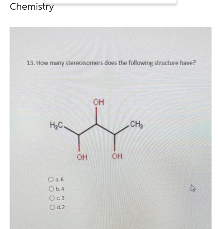 Chemistry
13. How many stereoisomers does the following structure have?
OH
HC.
CH3
0 а. 6
0 b.4
Ос. 3
0 d.2
OH
-
OH
4