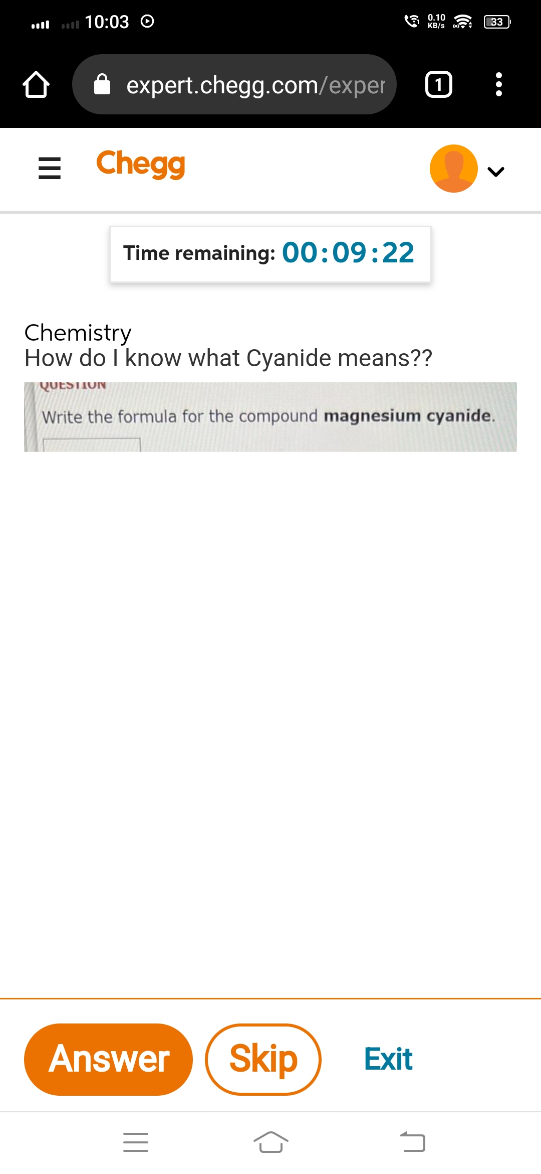 10:03 O
0.10
KB/s
1
כ
33
expert.chegg.com/exper
=
Chegg
Time remaining: 00:09:22
Chemistry
How do I know what Cyanide means??
QUESTION
Write the formula for the compound magnesium cyanide.
Answer Skip Exit
=