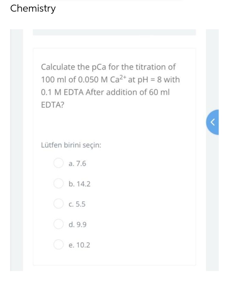 Chemistry
Calculate the pCa for the titration of
100 ml of 0.050 M Ca²+ at pH = 8 with
0.1 M EDTA After addition of 60 ml
EDTA?
Lütfen birini seçin:
a. 7.6
b. 14.2
c. 5.5
d. 9.9
e. 10.2