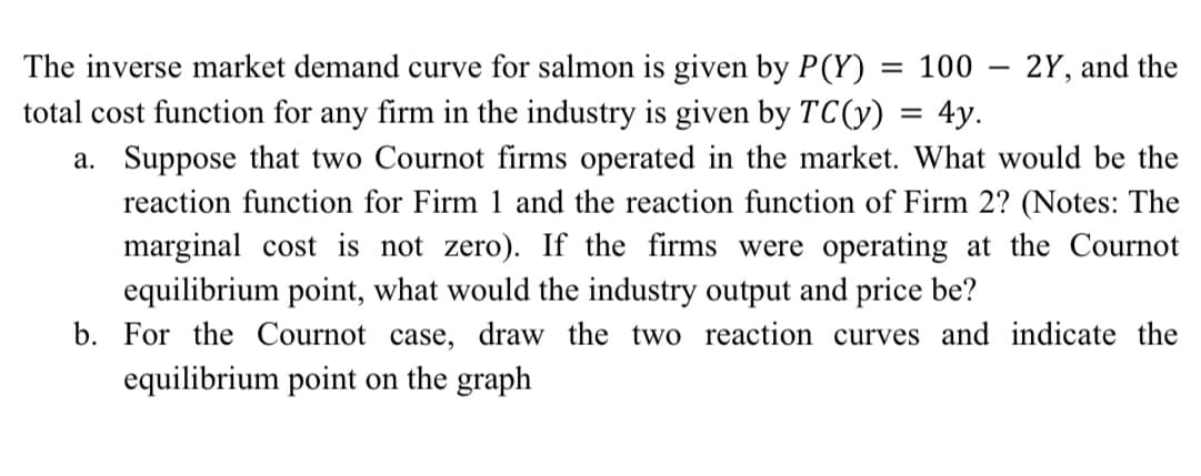 The inverse market demand curve for salmon is given by P(Y) = 100 – 2Y, and the
total cost function for any firm in the industry is given by TC(y) = 4y.
a. Suppose that two Cournot firms operated in the market. What would be the
reaction function for Firm 1 and the reaction function of Firm 2? (Notes: The
marginal cost is not zero). If the firms were operating at the Cournot
equilibrium point, what would the industry output and price be?
b. For the Cournot case, draw the two reaction curves and indicate the
equilibrium point on the graph
