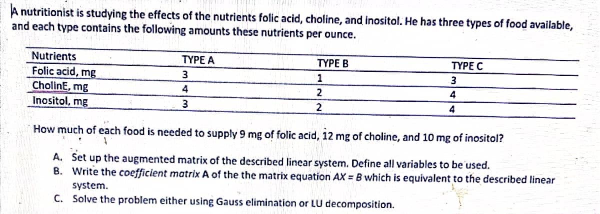 A nutritionist is studying the effects of the nutrients folic acid, choline, and inositol. He has three types of food available,
and each type contains the following amounts these nutrients per ounce.
Nutrients
TYPE A
TYPE B
TYPE C
Folic acid, mg
CholinE, mg
Inositol, mg
3.
1
3
2
4
3.
4
How much of each food is needed to supply 9 mg of folic acid, 12 mg of choline, and 10 mg of inositol?
A. Set up the augmented matrix of the described linear system. Define all variables to be'used.
B. Write the coefficient matrix A of the the matrix equation AX = B which is equivalent to the described linear
system.
C. Solve the problem either using Gauss elimination or LU decomposition.
