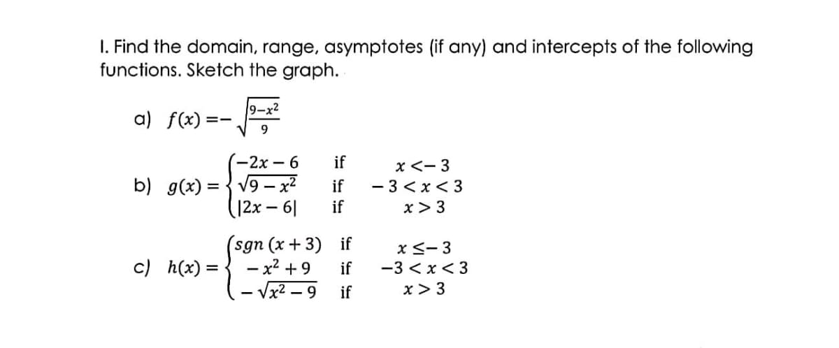 I. Find the domain, range, asymptotes (if any) and intercepts of the following
functions. Sketch the graph.
9-x2
a) f(x) =
-
-2x – 6
if
b) g(x) = { v9 – x²
(12x-6|
x <- 3
- 3 < x< 3
x > 3
if
if
(sgn (x+ 3) if
- x² + 9
x <- 3
-3 < x < 3
c) h(x) =
if
- 9
if
x> 3
