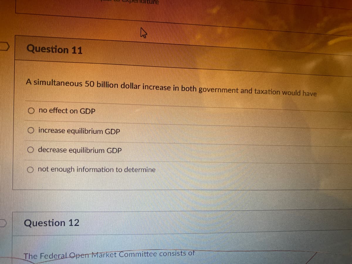Question 11
A simultaneous 50 billion dollar increase in both government and taxation would have
O no effect on GDP
O increase equilibrium GDP
decrease equilibrium GDP
O not enough information to determine
Question 12
The FederalOpen Market Committee consists of
