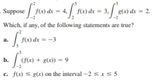 f(x) dx = 4,
Suppose
f(x) dx = 3,
g(x) dx = 2.
Which, if any, of the following statements are true?
f(x) dx = -3
a.
+ g(x)) = 9
(f(x) +
b.
c. f(x) s g(x) on the interval -2 sxs 5
