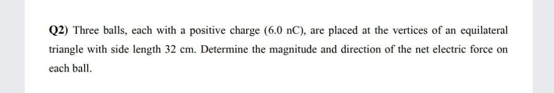 Q2) Three balls, each with a positive charge (6.0 nC), are placed at the vertices of an equilateral
triangle with side length 32 cm. Determine the magnitude and direction of the net electric force on
each ball.
