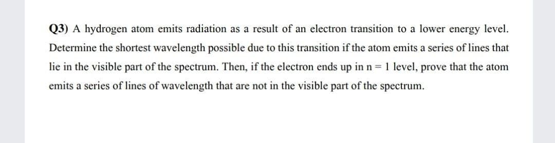 Q3) A hydrogen atom emits radiation as a result of an electron transition to a lower energy level.
Determine the shortest wavelength possible due to this transition if the atom emits a series of lines that
lie in the visible part of the spectrum. Then, if the electron ends up in n = 1 level, prove that the atom
emits a series of lines of wavelength that are not in the visible part of the spectrum.
