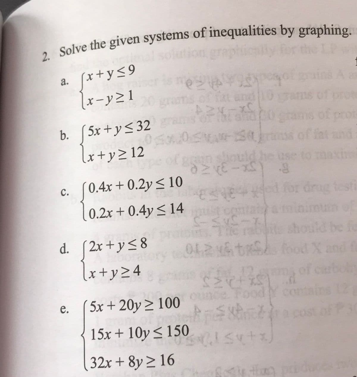 2. Solve the given systems of inequalities by graphing.
a. [x+y≤9
[x-y≥1
b. [5x+y≤32
√x+y≥ 12
is mos
gro
gra
e.
c. (0.4x +0.2y ≤ 10
0.2x+0.4y≤ 14
Sxossal
fat and
A2x-x0
The
5x + 20y ≥ 100
15x+10y≤ 150
32x+8y≥ 16
exper
d. [2x+y≤8
x+y≤8012
√x+y≥4
ain should
aze-x) 8
834844
co
SYE
S-
ns c
grams of pr
ss of fat
sert
Ye Tabits should be fo
& tr f
food X and
pintereste
sl suti)
drug
Food Y con
testi
of carbola
ins 1
a cost of P3
te the produces
*